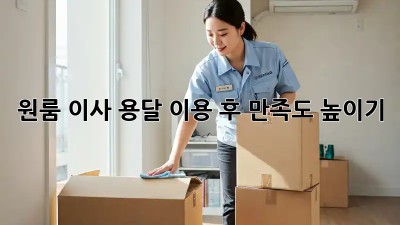 원룸 이사, 용달 이용 후 만족도 높이기!